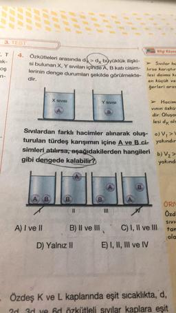 3. TEST
Bilgi Koses
4. Özkütleleri arasında d> dy böyüklük ilişki-
ak-
Sivilar ho
si bulunan X, Y sıvıları içinde A, B kati cisim lırsa karister
os
lerinin denge durumları şekilde görülmekte- lesi daima ka
dir.
en küçük ve
ğerleri aras
n-
X SIVISI
Y SIVISI
Hacim
vinin özku
dir. Olusa:
lesi dk ols
Sıvılardan farklı hacimler alınarak oluş- a)V, >
turulan türdeş karışımın içine A ve B.ci- yakındır
simleri atılırsa, aşağıdakilerden hangileri
b) V2>
gibi dengede kalabilir?
yakınd
B.
A B
B
B
II
III
W
ÖRN
Özd,
SIVE
A) I ve II B) II ve III
C) I, II ve III tar
ola
D) Yalnız II E) I, II, III ve IV
Özdeş K ve L kaplarında eşit sicaklikta, d,
2d 3d ve hd özkütleli sivilar kaplara eşit
