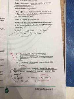 cevabı: Karin boiges
Davut Öğretmen: Prokaryot canlılar grubunda
hangi alemler yer alır?
Ali'nin cevabı: Fungi ve Arke
Davut Öğretmen: Protista içerisinde yer alan amip
ve öglena gibi üyelerde fazla suyu ATP harcayarak
atan hücresel kısım nedir?
kulla-
<lerin-
Ensar'ın cevabı: Kontraktil koful
Buna göre, Davut Öğretmen'in sorduğu sorula-
ra cevap veren öğrencilerden hangisinin yanıtı
yanlıştır?
aydır.
A) Raşit
B) Yasin
C) İhsan
E) Ensar
D) Ali
arak
V
Ata bireylerden farklı genetik yapı
II. Değişen koşullara uyum yeteneğinin artma-
ilara
SI
III. Özelliklerin değişmeden yeni nesillere akta-
rilmasi
unda
dan
mini
Bir popülasyondaki bireyler, yukarıda verilen
özelliklerden hangilerini "eşeysiz üreme” ile
kazanır?
neş-
A) Yalnız! B) Yalnız II C) Yalnız III
D) I ve II E) I ve II
Diğer sayfaya geçiniz.
37