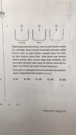 els
...X
UE
Komm:21
Mavi
Başlangıçla boş olan kırmızı, mavi ve yeşil kutular yukarı-
da verilmiştir. Sezan elindeki boncukları yukanda varilen
kirmiziy mavi ve yeşil kutulara sırasıyla önce her kutu-
ya birer boncuk, sonra ikişer daha sonra üçer boncuk
olacak şekilde atlan boncuk sayısı birer adınlarak, tüm
boncuklar bitinceye kadar atıyor. Bu işlemin sonunda kuu
tulann her birinda eşit sayıda boncuk bulunuyor.
Buna göra, baglangıçta Sezen'in elindeki boncukların
sayısı ngağıdakilerden hangisi olanoz?
A) 84
8) 108 C) 120
D) 165
E) 360
Motornarik (1. Kitop)/03