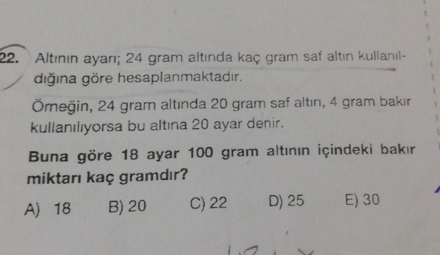 22. Altının ayarı; 24 gram altında kaç gram saf altın kullanıl-
dığına göre hesaplanmaktadır.
Örneğin, 24 gram altında 20 gram saf altın, 4 gram bakır
kullanılıyorsa bu altına 20 ayar denir.
Buna göre 18 ayar 100 gram altının içindeki bakır
miktarı kaç gra