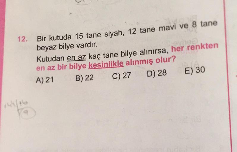 12. Bir kutuda 15 tane siyah, 12 tane mavi ve 8 tane
beyaz bilye vardır.
Kutudan en az kaç tane bilye alınırsa, her renkten
en az bir bilye kesinlikle alınmış olur?
A) 21 B) 22
C) 27 D) 28 E) 30
