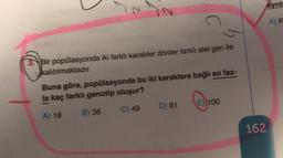YN
ayril
o
AK
3. Bir popülasyonda iki farklı karakter dörder farklı alel gen ile
kalıtılmaktadır.
Buna göre, popülasyonda bu iki karaktere bağlı en faz-
la kaç farklı genotip oluşur?
E) 100
D) 81
C) 49
A) 18
B) 36
162