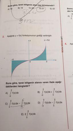 Buna göre, taralı bölgenin alanı kaç birimkaredir?
C) 20
GX
B) 19
A) 18
D) 21
E) 22
Buna g
den ha
16
A)
gth
2. Aşağıda y = f(x) fonksiyonunun grafiği verilmiştir.
y
y = f(x)
-BENIM HOCAM AYT
4.
Aşa
-2
X
2
Buna göre, tarali bölgenin alanını veren ifade aşağı-
dakilerden hangisidir?
A) f(x) dx
B)
Pro
f(x) dx + f(x) dx
-2
2
f(x) dx - f(x) dx
D)
f(x) dx
- }
-2
c) / (x) dx = 14
Pro
e atuak