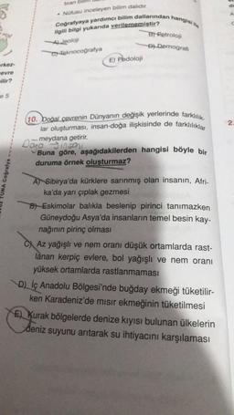 Coğrafyaya yardımcı bilim dallarından hangisi ile
(10. boğal çevrenin Dünyanın değişik yerlerinde farklılık
lar oluşturması, insan-doğa ilişkisinde de farklılıklar
tiran
.
Notusu inceleyen bilim dalıdır.
yukarıda
Jeoloji
CHeknocoğrafya
B) Retroloji
Di Demografi
E) Pedoloji
erkez
evre
wilir?
e 5
2.
meydana getirir.
100 3100
Buna göre, aşağıdakilerden hangisi böyle bir
duruma örnek oluşturmaz?
TUNA Coğrafya
A) Sibirya'da kürklere sarınmış olan insanın, Afri-
ka'da yarı çıplak gezmesi
B)- Eskimolar balıkla beslenip pirinci tanımazken
Güneydoğu Asya'da insanların temel besin kay-
nağının pirinç olması
C) Az yağışlı ve nem oranı düşük ortamlarda rast-
lanan kerpiç evlere, bol yağışlı ve nem oranı
yüksek ortamlarda rastlanmaması
D) İç Anadolu Bölgesi'nde buğday ekmeği tüketilir-
ken Karadeniz'de misir ekmeğinin tüketilmesi
E Kurak bölgelerde denize kıyısı bulunan ülkelerin
deniz suyunu arıtarak su ihtiyacını karşılaması
