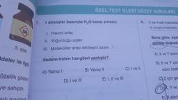 ÖZEL TEST (İLERİ DÜZEY SORULAR)
1.
1 atmosfer basınçta H2O katısı erirken;
4. X ve Y saf maddeler
ni oluşturmaktadır.
1. Hacmi artar.
II. Yoğunluğu azalır.
Buna göre, aşa
sinlikle doğrud
3. şişe
III. Moleküller arası etkileşim azalır.
A) X ve Y elem
Ideler ile ilgili
ifadelerinden hangileri yanlıştır?
B) X ve Y için
edici özel
B) Yalnız II
C) I ve II
A) Yalnız!
özellik gösteri
E) I, II ve III
D) I ve III
c) Z için ge
ye sahiptir.
D X, Y ve
E) X elem
