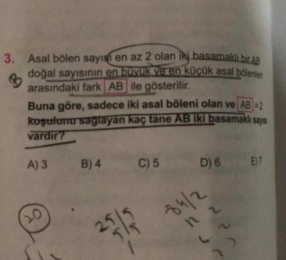 3. Asal bölen sayısı
en az 2 olan iki basamaklı bir AB
doğal sayısının en boyuk ve en küçük asal bölenleri
arasındaki fark AB ile gösterilir.
Buna göre, sadece iki asal böleni olan ve AB =2
koşulunu saglayan kaç tane AB iki basamaklı sayısı
vardır?
A) 3
B)