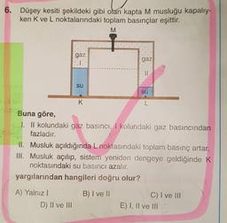 6. Düşey kesiti şekildeki gibi olan kapta M musluğu kapalıy-
ken K ve L noktalarındaki toplam basınçlar eşittir.
M
gaz
gaz
su
su
K
L
Buna göre,
1. Il kolundaki gaz basıncı, I kolundaki gaz basıncından
fazladır.
II. Musluk açıldığında L noktasındaki toplam basınç artar.
III. Musluk açılıp, sistem yeniden dengeye geldiğinde K
noktasındaki su basıncı azalır.
yargılarından hangileri doğru olur?
B) I ve II
A) Yalnız!
D) II ve III
C) I ve III
E) I, II ve III