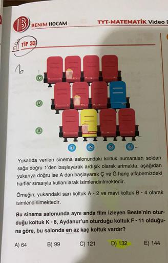 (3) BENİM HOCAM
TYT-MATEMATIK Video
TIP 33
6
B
A
2
3
Yukarıda verilen sinema salonundaki koltuk numaraları soldan
sağa doğru 1'den başlayarak ardışık olarak artmakta, aşağıdan
yukarıya doğru ise A dan başlayarak ç ve Ğ hariç alfabemizdeki
harfler sırasıyla