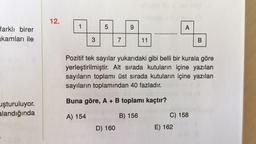 12.
1
5
9
A
farklı birer
kamları ile
3
7
11
B
Pozitif tek sayılar yukarıdaki gibi belli bir kurala göre
yerleştirilmiştir. Alt sırada kutuların içine yazılan
sayıların toplamı üst sırada kutuların içine yazılan
sayıların toplamından 40 fazladır.
Buna göre, A + B toplamı kaçtır?
uşturuluyor.
alandığında
A) 154
B) 156
C) 158
D) 160
E) 162