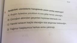 DV
Aşağıdaki cümlelerin hangisinde yazım yanlışı yapılmıştır?
A) Bugün öylesine yoruldum ki eve gidip hemen yatacağım.
B) Çocuğun aklından geçenleri hiçkimse bilemezdi o an.
C) Yarınki sınavin kaçta olacağını size akşamdan bildireceğim.
D) Yağmur başlayınca herkes evine çekilmişti.