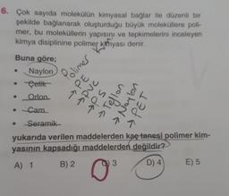 6. Çok sayıda molekülün kimyasal bağlar ile düzenli bir
şekilde bağlanarak oluşturduğu büyük moleküllere poli-
mer, bu moleküllerin yapısını ve tepkimelerini inceleyen
kimya disiplinine polimer Kahyası denir.
Buna göre;
Naylon
Polimer
Setik
Orlon
→PE
→pvc
PS
Teflon
vahona
• Cam
> PET
Seramik
yukarıda verilen maddelerden kaç tanesi polimer kim-
yasının kapsadığı maddelerden değildir?
B) 2
A) 1
3
D) 4
E) 5
0