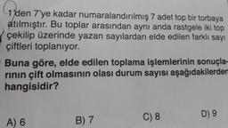 1'den 7'ye kadar numaralandırılmış 7 adet top bir torbaya
atılmıştır. Bu toplar arasından aynı anda rastgele iki top
çekilip üzerinde yazan sayılardan elde edilen farklı sayı
çiftleri toplanıyor.
Buna göre, elde edilen toplama işlemlerinin sonuçla-
rinin çift olmasının olası durum sayısı aşağıdakilerden
hangisidir?
C) 8
D 9
B) 7
A) 6
