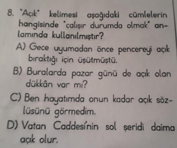 8. "Açık" kelimesi aşağıdaki cümlelerin
hangisinde çalışır durumda olmak' an-
lamında kullanılmıştır?
A) Gece uyumadan önce pencereyi açık
bıraktığı için üşütmüştü.
B) Buralarda pazar günü de açık olan
dükkân var mı?
C) Ben hayatımda onun kadar açık söz-
l