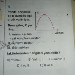 9.
U
AX
)
er
Yanda enzimatik
bir tepkime ile ilgili
grafik verilmiştir.
Buna göre, X ye-
rine;
I. enzim - subst-
rat kompleksi miktarı,
substrat miktarı,
TII. ürün miktarı
Zaman
Asunt substrat miktarı
,
faktörlerinden hangileri yazılabilir?
A) Yalnız! B) Yalnız 11 C) Yalnız III
D) I ve II E) II ve III