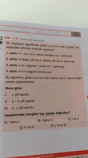 TIP - 12 / Sizin için öneriliyor
Bir bilgisayar algoritması girilen a, b ve c tam sayıları için
aşağıdaki adımları sırasıyla uyguluyor:
1. adım: K= (a + b).c olarak hesapla ve 2. adıma git.
2. adım: K değeri çift ise 3. adıma, tek ise 4. adıma git.
3. adım