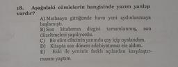 son
18. Aşağıdaki cümlelerin hangisinde yazım yanlışı
vardır?
A) Matbaaya gittiğimde hava yeni aydınlanmaya
başlamıştı.
B) Son
kitabımın dizgisi tamamlanmış,
düzeltmeleri yapılıyordu.
C) Bir süre ciltcinin yanında çay içip oyalandım.
D) Kitapta son dönem edebiyatımızı ele aldım.
E) Eski ile yeninin farklı açılardan karşılaştır-
masını yaptım.
