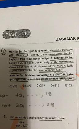 TEST- 11
BASAMAK K
1.
Mert ile Sert bir binanın farklı iki dairesinde oturmak-
tadır. Binanın 1. katında daire numaraları 10 dan
başlayıp 19 a kadar devam ediyor. 2. katında 20 den
başlayıp 29 a kadar devam ediyor. Bu numaralan-
dırma diğer katlarda da devam ediyor. Mert n. katta
oturmaktadır ve Sert'in daire numarası n dir.
Mert ile Sert'in daire numaraları toplamı 256 oldu-
ğuna gore, daire numaraları arasındaki fark kaçtır?
A) 205
B) 210
C) 215
D) 218
E) 221
cat
Jo,
cat 201
2.
abc ve bac üç basamaklı sayılar olmak üzere,
450
abc - bac