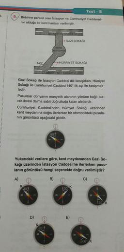 Test - 3
|-
9.
Birbirine paralel olan İstasyon ve Cumhuriyet Caddeleri-
nin olduğu bir kent haritası verilmiştir.
İSTASYON CADDESI
GAZİ SOKAĞI
KENT
MEYDANI
140°
HÜRRİYET SOKAĞI
CUMHURİYET CADDESI
Gazi Sokağı ile İstasyon Caddesi dik kesişirken, Hürriyet
Sokağı ile Cumhuriyet Caddesi 140° lik açı ile kesişmek-
tedir.
Pusulalar dünyanın manyetik alanının yönüne bağlı ola-
rak ibresi daima sabit doğrultuda kalan aletlerdir.
Cumhuriyet Caddesi'nden Hürriyet Sokağı üzerinden
kent meydanına doğru ilerlerken bir otomobildeki pusula-
nin görüntüsü aşağıdaki gibidir.
80-N
Yukarıdaki verilere göre, kent meydanından Gazi So-
kağı üzerinden İstasyon Caddesi'ne ilerlerken pusu-
lanın görüntüsü hangi seçenekte doğru verilmiştir?
A)
B)
c)
K
130
301
W
930 K
D)
E)
K
60
350 K