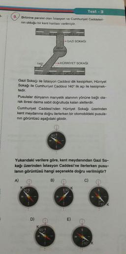 Test - 3
|-
9.
Birbirine paralel olan İstasyon ve Cumhuriyet Caddeleri-
nin olduğu bir kent haritası verilmiştir.
İSTASYON CADDESI
GAZİ SOKAĞI
KENT
MEYDANI
140°
HÜRRİYET SOKAĞI
CUMHURİYET CADDESI
Gazi Sokağı ile İstasyon Caddesi dik kesişirken, Hürriyet
Sokağı ile Cumhuriyet Caddesi 140° lik açı ile kesişmek-
tedir.
Pusulalar dünyanın manyetik alanının yönüne bağlı ola-
rak ibresi daima sabit doğrultuda kalan aletlerdir.
Cumhuriyet Caddesi'nden Hürriyet Sokağı üzerinden
kent meydanına doğru ilerlerken bir otomobildeki pusula-
nin görüntüsü aşağıdaki gibidir.
80-N
Yukarıdaki verilere göre, kent meydanından Gazi So-
kağı üzerinden İstasyon Caddesi'ne ilerlerken pusu-
lanın görüntüsü hangi seçenekte doğru verilmiştir?
A)
B)
c)
K
130
301
W
930 K
D)
E)
K
60
350 K
