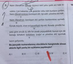 7.) Naim Efendi'nin konağı (Üçüncü tekil şahıs iyelik eki) hâlâ ki-
10
ralıktır. Çok bakanlar, çok gezenler oldu; kâh bunların şartları,
Naim Efendi'ninkine (tamlayan eki- ilgi adılı- yönelme eki) kâh
II
Naim Efendi'nin (tamlayan eki) şartları bunlarınkine uymadı.
1
Konak; büyük, viran ve kasvetliydi (kip eki). Burada şimdiki ha-
IV
yata göre ancak üç aile bir arada yaşayabilirdi; bunun için de
konağı birtakım bölüklere (çoğul ve yönelme eki) ayırmak
lazım geliyordu.
Bu parçada numaralanmış sözcüklerin hangisinde alınan
eklerle ilgili yanlış bir açıklama yapılmıştır?
A)
B) 11
C) III
D) IV
E) V