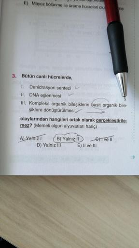 E) Mayoz bölünme ile üreme hücreleri olu
me
3. Bütün canlı hücrelerde,
1. Dehidrasyon sentezi v
II. DNA eşlenmesi
III. Kompleks organik bileşiklerin basit organik bile-
şiklere dönüştürülmesi
olaylarından hangileri ortak olarak gerçekleştirile-
mez? (Memel