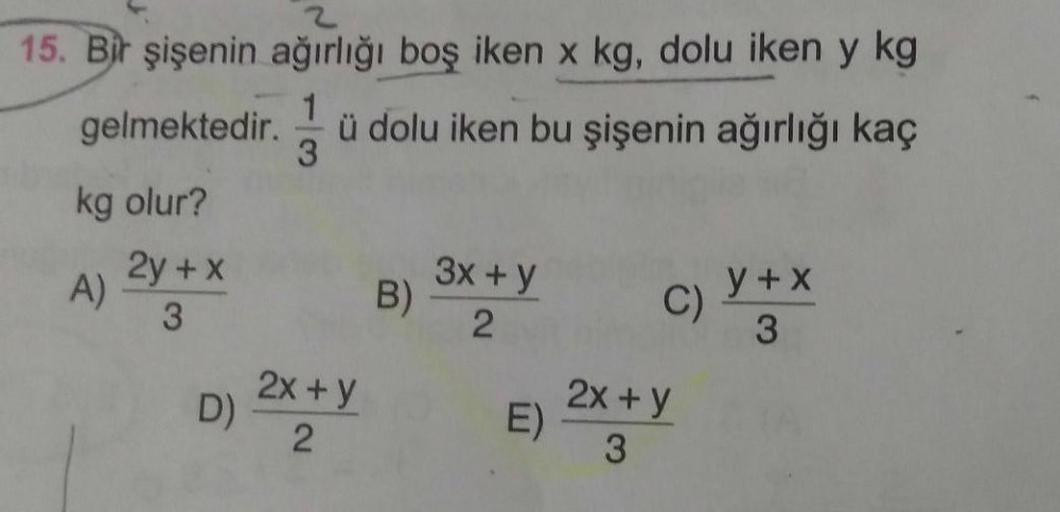 15. Bir şişenin ağırlığı boş iken x kg, dolu iken y kg
1
gelmektedir. ü dolu iken bu şişenin ağırlığı kaç
3
kg olur?
2y + x
3x + y
A)
B)
Y+x
C)
3
2
3
2x + y
D)
E
2
3
2x+y
