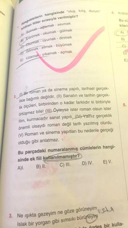 Aşağıdakilerin hangisinde "oluş, kılış, durum"
bildiren fiiller sırasıyla verilmiştir?
Al Sonak-ağlamak - sevmek
Pürümek - okumak - gülmek
El Oturmak - uyumak - dinmek
DJ Görmek - silmek - büyümek
2 Bir Toman ya da sinema yapıtı, tarihsel gerçek-
likle bağımlı değildir. (II) Sanatın ve tarihin gerçek-
E) Uzamak - yıkamak - açmak
lik ölçüleri, birbirinden o kadar farklıdır ki birbiriyle
4. Arabar
Bu cü
kileri
A)
B)
E)
5.
örtüşmez bile! (II) Öyleyse ister roman olsun ister
film, kurmacadır sanat yapıtı (1) Yalnız gerçeklik
önemli olsaydı roman değil tarih yazılmış olurdu.
(1) Roman ve sinema yapıtları bu nedenle gerçeği
olduğu gibi anlatmaz. Y!
Bu parçadaki numaralanmış cümlelerin hangi-
sinde ek fiil kullanılmamıştır?
A). B) II. C) III. D) IV. E) V.
vete
3. Ne ışıkta gezeyim ne göze görüneyim
Islak bir yorgan gibi sımsıkı bürüneyin
özdes bir kulla-