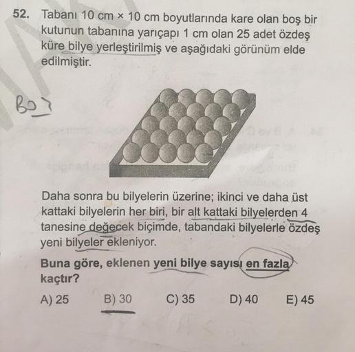 52. Tabanı 10 cm x 10 cm boyutlarında kare olan boş bir
kutunun tabanına yarıçapı 1 cm olan 25 adet özdeş
küre bilye yerleştirilmiş ve aşağıdaki görünüm elde
edilmiştir.
RO
Daha sonra bu bilyelerin üzerine; ikinci ve daha üst
kattaki bilyelerin her biri, b