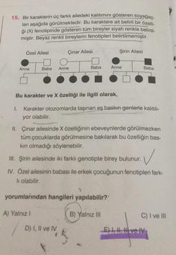 15. Bir karakterin üç farklı ailedeki kalıtımını gösteren soyağac-
ları aşağıda görülmektedir. Bu karaktere ait belirli bir özelli-
ği (Y) fenotipinde gösteren tüm bireyler siyah renkle belirtil
miştir. Beyaz renkli bireylerin fenotipleri belirtilmemiştir
.
Özel Ailesi
Çınar Ailesi
Şirin Ailesi
Baba
Anne
Anne
Baba
Anne
Baba
Bu karakter ve X özelliği ile ilgili olarak,
1.
Karakter otozomlarda taşınan eş baskın genlerle kalıtıl-
yor olabilir.
II. Çınar ailesinde X özelliğinin ebeveynlerde görülmezken
tüm çocuklarda görülmesine bakılarak bu özelliğin bas-
kin olmadığı söylenebilir.
III. Şirin ailesinde iki farklı genotipte birey bulunur.
✓
IV. Özel ailesinin babası ile erkek çocuğunun fenotipleri fark-
li olabilir.
yorumlarından hangileri yapılabilir?
A) Yalnız!
B) Yalnız III
C) I ve III
D) I, II ve IV
velty
El ve IV