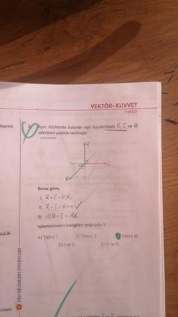 VEKTÖR- KUVVET
Vektör
leşkesi
Aynı düzlemde bulunan eşit büyüklükteki K, L ve M
vektörleri şekilde verilmiştir.
K
-I
Buna göre,
1. R + T = MX
11. K + I + Mzov
III. V2 + I =-
işlemlerinden hangileri doğrudur?
niz iH
B) Yalnız II
Yalnız III
A) Yalnız!
D) I ve II
E) Il ve III
FEN BİLİMLERİ YAYINLARI
Kildeki
1
kildeki
törleri kul