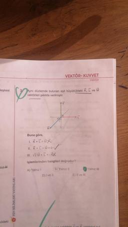 VEKTÖR- KUVVET
Vektör
leşkesi
Aynı düzlemde bulunan eşit büyüklükteki K, L ve M
vektörleri şekilde verilmiştir.
K
-I
Buna göre,
1. R + T = MX
11. K + I + Mzov
III. V2 + I =-
işlemlerinden hangileri doğrudur?
niz iH
B) Yalnız II
Yalnız III
A) Yalnız!
D) I ve II
E) Il ve III
FEN BİLİMLERİ YAYINLARI
Kildeki
1
kildeki
törleri kul
