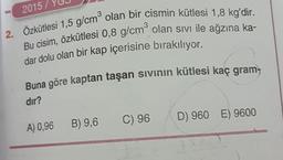 2. Özkütlesi 1,5 g/cm olan bir cismin kütlesi 1,8 kg'dir.
Bu cisim, özkütlesi 0,8 g/cm olan sivi ile ağzına ka-
dar dolu olan bir kap içerisine bırakılıyor.
Buna göre kaptan taşan sivinin kütlesi kaç gram
2015 /
dır?
C) 96
D 960 E) 9600
A) 0,96
B) 9,6