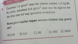 2. Özkütlesi 1,5 g/cm olan bir cismin kütlesi 1,8 kg'dir.
Bu cisim, özkütlesi 0,8 g/cm olan sivi ile ağzına ka-
dar dolu olan bir kap içerisine bırakılıyor.
Buna göre kaptan taşan sivinin kütlesi kaç gram
2015 /
dır?
C) 96
D 960 E) 9600
A) 0,96
B) 9,6
