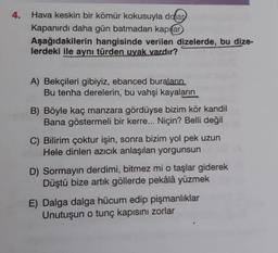 4.
Hava keskin bir kömür kokusuyla ddar
Kapanırdı daha gün batmadan kapilar
Aşağıdakilerin hangisinde verilen dizelerde, bu dize-
lerdeki ile aynı türden uyak vardır?
A) Bekçileri gibiyiz, ebanced buraların
Bu tenha derelerin, bu vahşi kayaların
B) Böyle kaç manzara gördüyse bizim kör kandil
Bana göstermeli bir kerre... Niçin? Belli değil
C) Bilirim çoktur işin, sonra bizim yol pek uzun
Hele dinlen azıcık anlaşılan yorgunsun
D) Sormayın derdimi, bitmez mi o taşlar giderek
Düştü bize artık göllerde pekâlâ yüzmek
E) Dalga dalga hücum edip pişmanlıklar
Unutuşun o tunç kapısını zorlar
