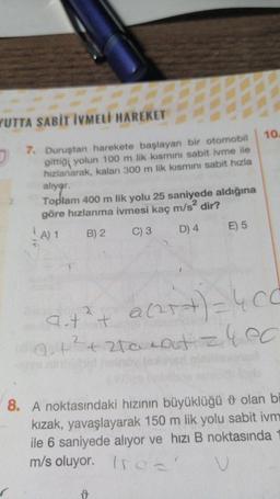 YUTTA SABİT IVMELİ HAREKET
10
7. Duruştan harekete başlayan bir otomobil
gittiği yolun 100 m lik kismini sabit ivme ile
hızlanarak, kalan 300 m lik kısmını sabit hızla
alıyor.
Toplam 400 m lik yolu 25 saniyede aldığına
göre hızlanma ivmesi kaç m/s2 dir?
B) 2
C) 3 D) 4 E) 5
A) 1
acart) = 4 cc
a
ait²t
Qut2+2ta caut zlec
8. A noktasındaki hızının büyüklüğü 9 olan bi
kizak, yavaşlayarak 150 m lik yolu sabit ivm
ile 6 saniyede alıyor ve hızı B noktasında
m/s oluyor. Ir
u