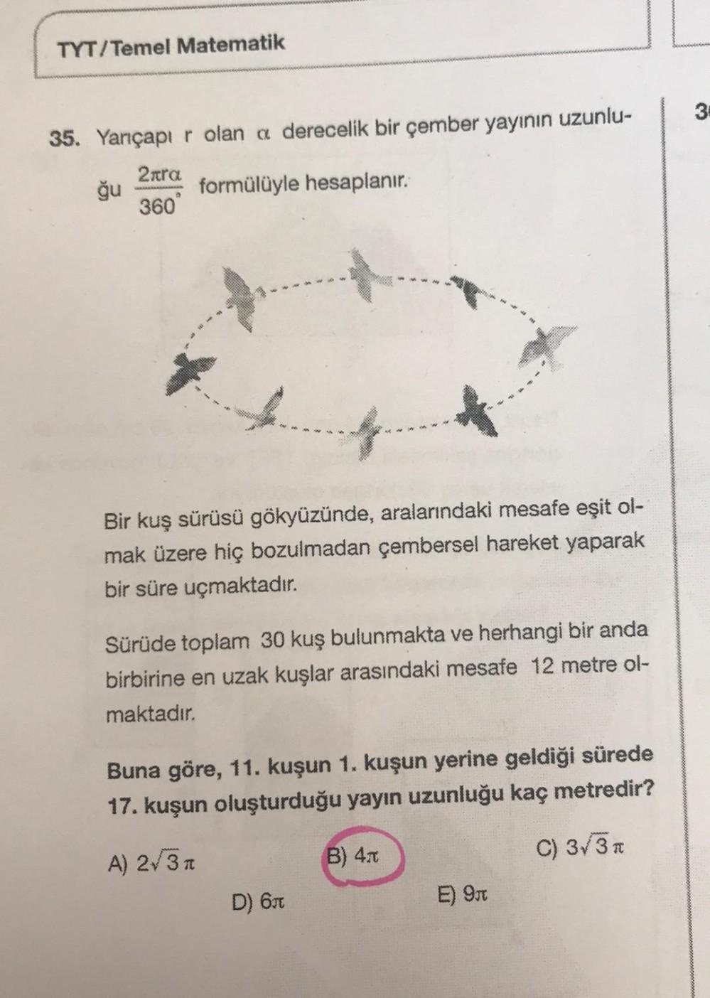 TYT/Temel Matematik
3
35. Yarıçapı r olan a derecelik bir çember yayının uzunlu-
2nra
formülüyle hesaplanır.
360"
ğu
Bir kuş sürüsü gökyüzünde, aralarındaki mesafe eşit ol-
mak üzere hiç bozulmadan çembersel hareket yaparak
bir süre uçmaktadır.
Sürüde toplam 30 kuş bulunmakta ve herhangi bir anda
birbirine en uzak kuşlar arasındaki mesafe 12 metre ol-
maktadır.
Buna göre, 11. kuşun 1. kuşun yerine geldiği sürede
17. kuşun oluşturduğu yayın uzunluğu kaç metredir?
A) 231
B) 41
C) 3/32
D) 631
E) 971
