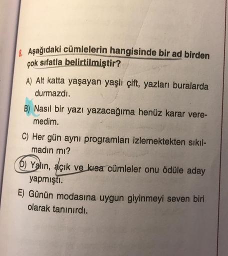 & Aşağıdaki cümlelerin hangisinde bir ad birden
çok sıfatla belirtilmiştir?
A) Alt katta yaşayan yaşlı çift, yazları buralarda
durmazdı.
B) Nasıl bir yazı yazacağıma henüz karar vere-
medim.
C) Her gün aynı programları izlemektekten sıkıl-
madın mı?
6) Yal