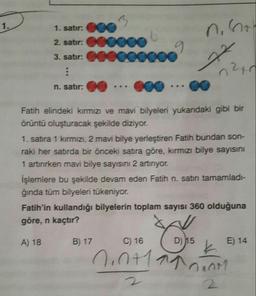 1.
1. satır: CO
2. satır: 00000
3. satır: 6000oC
:
9
22
020
n. satır:
...
co
Fatih elindeki kırmızı ve mavi bilyeleri yukarıdaki gibi bir
örüntü oluşturacak şekilde diziyor.
1. satıra 1 kırmızı, 2 mavi bilye yerleştiren Fatih bundan son-
raki her satırda bir önceki satra göre, kırmızı bilye sayısını
1 artırırken mavi bilye sayısını 2 artırıyor.
İşlemlere bu şekilde devam eden Fatih n. satın tamamladı-
ğında tüm bilyeleri tükeniyor.
Fatih'in kullandığı bilyelerin toplam sayısı 360 olduğuna
göre, n kaçtır?
A) 18
B) 17
C) 16
D) N15
E) 14
nanti a mano
2
