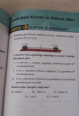 Elektriksel Kuvvet ve Elektrik Alan
1. Şekildeki gibi birbirine bağlanmış K ve L cisimlerinin yükleri
sırasıyla +29 ve +q dur.
UNİTE 2 ELEKTRİK VE MANYETİZMA
9 =+29
K
T
92=+q
kildeki
elekt-
L cisminin K'ya uyguladığı elektriksel kuvvetin F olduğu
bilindiğine göre,
1. K cisminin, L cismine uyguladığı elektriksel kuvvet 2F
büyüklüğündedir.
II. K ve L cisimlerini birbirine bağlayan T ip gerilmesi 2F
büyüklüğündedir.
III. Kve L cisimlerinin birbirlerine uyguladıkları kuvvet temas
gerektirmeyen kuvvettir.
ifadelerinden hangileri doğrudur?
A) Yalnız
B) Yalnız II
C) Yalnız III
D) I ve 11
E) II ve III
