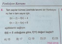 Fonksiyon Kavramı
8. Tam sayılar kümesi üzerinde tanımlı bir f fonksiyo-
nu her n tam sayısı için
f(n + 2) = f(n) + 4
f(n + 3) = f(n) + 6
eşitliklerini sağlıyor.
f(4) = 5 olduğuna göre, f(11) değeri kaçtır?
A) 15
B) 17
C) 19
D) 21
E) 23
(YGS 2014)
