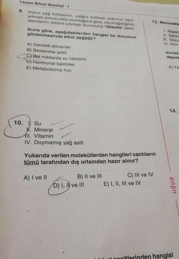 Yaşam Bilimi Biyoloji - 1
9. Vücut yağ kütlesinin, yağsız kütleye oranının asin
artması sonucu boy uzunluğuna göre, vücut agirliginin
standartın üstüne çıkması durumuna "Obezite" denir.
13. Monosakk
Buna göre, aşağıdakilerden hangisi bu durumun
gözlenmesin