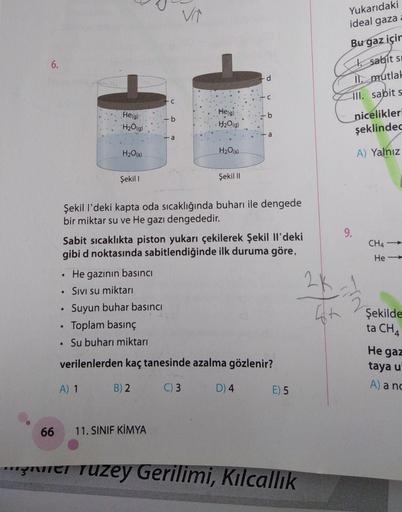 Yukarıdaki
ideal gaza
6.
Bu gaz içir
i sabit si
II. mutlah
III. sabits
He(g)
H2O(g)
b
He(g)
H2O(g)
b
nicelikleri
şeklindec
a
a
H2O(s)
H2O(s)
A) Yalnız
Şekil 1
Şekil 11
9.
CH4
He-
Şekil I'deki kapta oda sıcaklığında buharı ile dengede
bir miktar su ve He ga