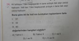 14. Ali tahtaya 1'den başlayarak m tane ardışık tek sayı yazıp
topluyor. Veli ise 1'den başlayarak ardışık n tane tek sayı
yazıp topluyor.
Buna göre Ali ile Veli'nin buldukları toplamların farkı
1. 37
II. 42
III. 60
değerlerinden hangileri olabilir?
A) Yalnız
B) Yalnız II
C) I ve 11
D) I ve III
E) I, II ve III