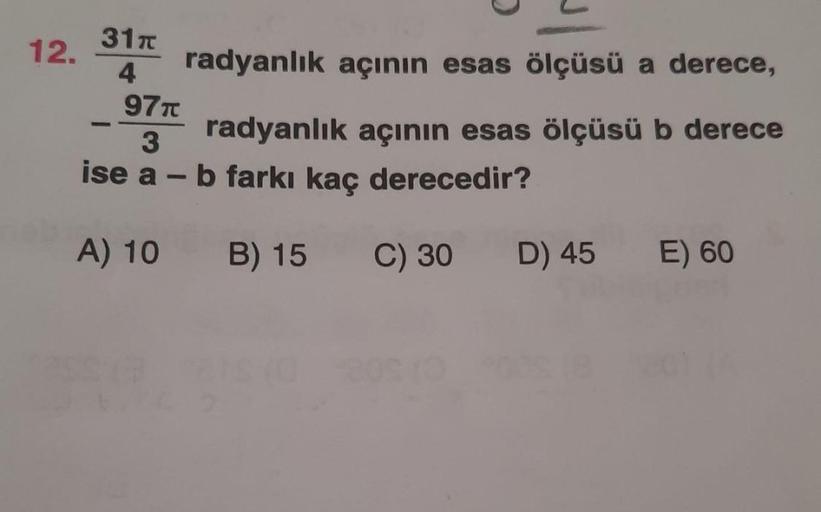 3170
12.
4
radyanlık açının esas ölçüsü a derece,
977
radyanlık açının esas ölçüsü b derece
3
ise a - b farkı kaç derecedir?
A) 10
B) 15
C) 30
D) 45
E) 60
