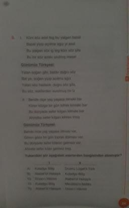 8.1 Köni söz asel teg bu yalgan basal
Basal yiyip açıtma agiz yi asel
Bu yalgan söz ig teg köni söz sifa
Bu bir söz azaki urulmış mesel
Günümüz Türkçesi:
Yalan soğan gibi, baldir doğru söz
Bal ye, soğan yiyip acıtma ağız
Yalan söz hastalık, doğru söz şifa,
Bu söz, eskilerden vurulmuş bir iz
II. Bende nice yaş yaşasa ölmeki bar
Körer közge bir gün tofrak tolmaki bar
Bu dünyada sefer kilgan kilmeki bar
Ahiretka sefer kilgan kilmes irmiş
Günümüz Türkçesi:
Bende nice yas yaşasa ölmesi var,
Gören göze bir gün toprak dolması var,
Bu dünyada sefer kilanin gelmesi var,
Ahirete sefer kilan gelmez imiş.
Yukarıdaki şiir aşağıdaki eserlerden hangisinden alınmıştır?
1
11
A) Kutadgu Billig Divanü Lügat'it Türk
B) Atabetul Hakayık Kotadgu Bilig
) Divan-ı Hikmet Atabetul Hakayık
Dy Kutadgu Billig Mecalisu'n Nefais
5 Atabotol Hakayık Divan Hikmet