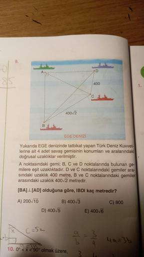 9.
A
400
1.
40072
EGE DENİZİ
Yukarıda EGE denizinde tatbikat yapan Türk Deniz Kuvvet-
lerine ait 4 adet savaş gemisinin konumları ve aralarındaki
doğrusal uzaklıklar verilmiştir.
A noktasındaki gemi; B, C ve D noktalarında bulunan ge-
milere eşit uzaklıkta