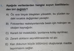 11. Aşağıda verilenlerden hangisi suyun özelliklerin-
den biri değildir?
A) Öz isisi birçok bileşikten yüksektir, bu yüzden su-
daki sıcaklık değişimleri yavaştır.
B) Fotosentez reaksiyonlarında besin için hidrojen ve
oksijen kaynağıdır.
C) Kararlı bir moleküldür, iyonlarına kolay ayrılmaz.
D) Zararlı atıkların seyreltilmesinde rol alır.
E) Kan dokunun büyük bölümünü oluşturarak madde
taşınmasını sağlar.