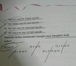 1. Her tam sayı bir doğal sayıdır.
W. Her doğal sayı bir tam sayıdiront
III. Her tam sayı bir rasyonel sayıdır.
W. Her rasyonel sayı bir tam sayıdir.
Yukarıda verilen ifadelerden hangisi veya hangileri doğ-
rudur?
B) II ve III
A) I ve IV
DI
D) I, III ve IV
C) I, II ve IV
E) I, II, III ve IV
al
7