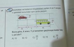 ye
Uzunlukları ve hızlarının büyüklükleri verilen X ve Yarada
ni şekildeki konumdan aynı anda geçiyor
57
3V
2L
L
4L
Buna göre, X aracı, Y yi tamamen geçinceye kadar kaç
L yol alır?
25
A) 10 B) 12
C)
D) 15
E)
2
2
35
cin