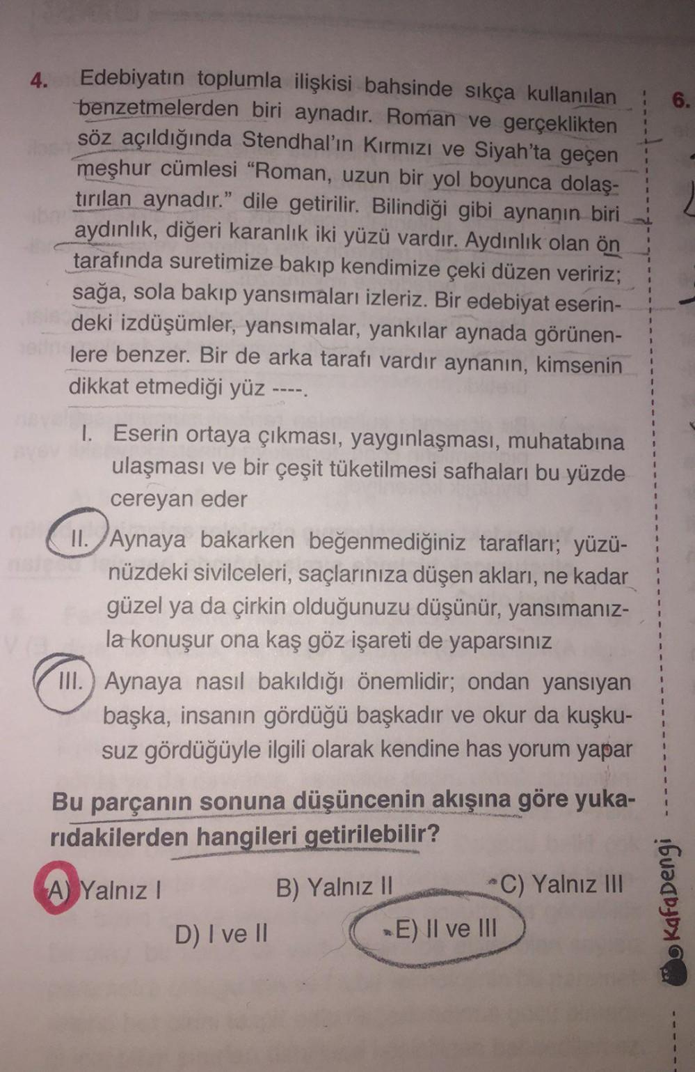 4.
6.
Edebiyatın toplumla ilişkisi bahsinde sıkça kullanılan
benzetmelerden biri aynadır. Roman ve gerçeklikten
söz açıldığında Stendhal'ın Kırmızı ve Siyah'ta geçen
meşhur cümlesi "Roman, uzun bir yol boyunca dolaş-
tırılan aynadır." dile getirilir. Bilin